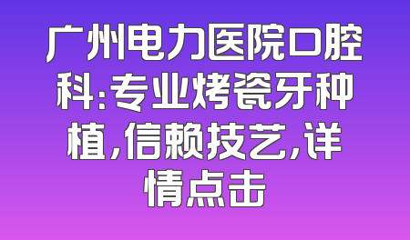 广州电力医院口腔科：专业烤瓷牙种植，信赖技艺，详情点击
