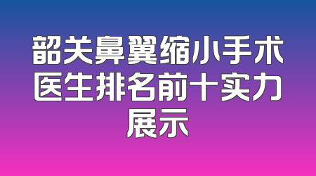 韶关鼻翼缩小手术医生排名前十实力展示