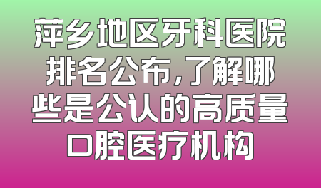 萍乡地区牙科医院排名公布，了解哪些是公认的高质量口腔医疗机构