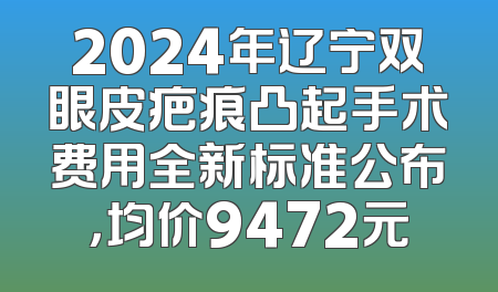 2024年辽宁双眼皮疤痕凸起手术费用全新标准公布，均价9472元