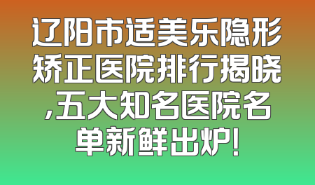 辽阳市适美乐隐形矫正医院排行揭晓，五大知名医院名单新鲜出炉！
