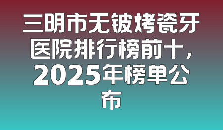 三明市无铍烤瓷牙医院排行榜前十，2025年榜单公布