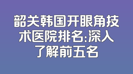 韶关韩国开眼角技术医院排名：深入了解前五名