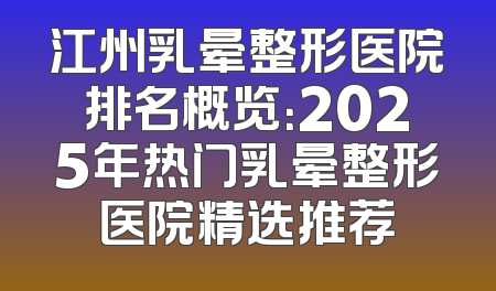 江州乳晕整形医院排名概览：2025年热门乳晕整形医院精选推荐