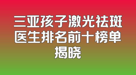 三亚孩子激光祛斑医生排名前十榜单揭晓