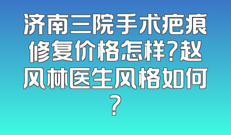 济南三院手术疤痕修复价格怎样？赵风林医生风格如何？