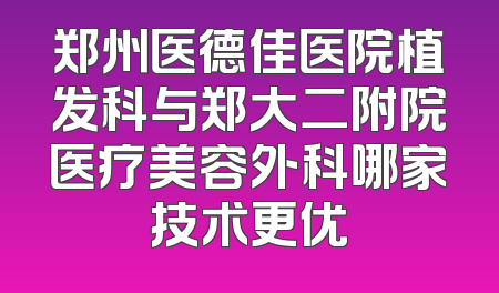 郑州医德佳医院植发科与郑大二附院医疗美容外科哪家技术更优