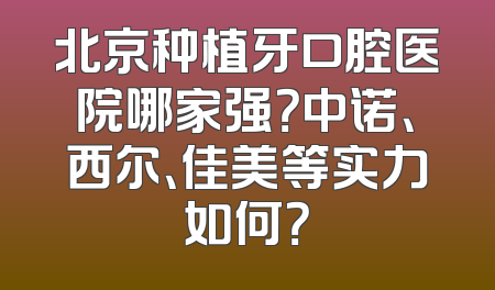 北京种植牙口腔医院哪家强？中诺、西尔、佳美等实力如何？