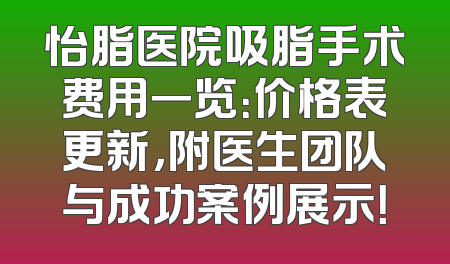 怡脂医院吸脂手术费用一览：价格表更新，附医生团队与成功案例展示！