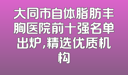 大同市自体脂肪丰胸医院前十强名单出炉，精选优质机构