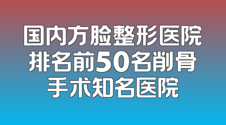国内方脸整形医院排名前50名削骨手术知名医院