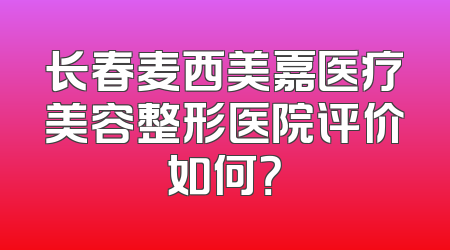 长春麦西美嘉医疗美容整形医院评价如何？