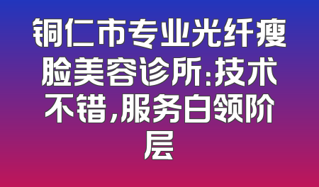 铜仁市专业光纤瘦脸美容诊所：技术不错，服务白领阶层