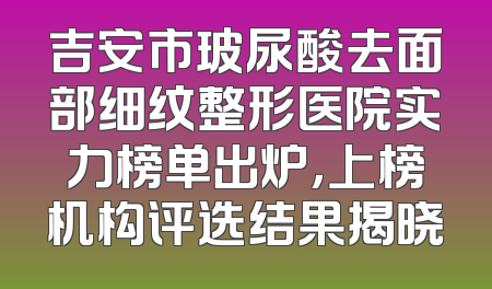 吉安市玻尿酸去面部细纹整形医院实力榜单出炉，上榜机构评选结果揭晓