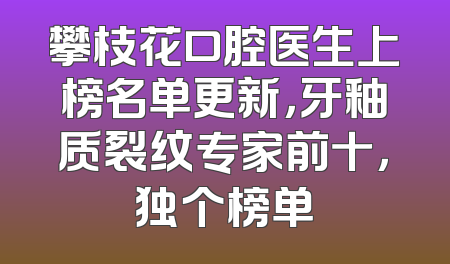 攀枝花口腔医生上榜名单更新，牙釉质裂纹专家前十，独个榜单
