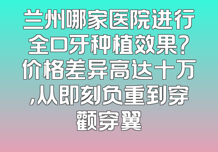 兰州哪家医院进行全口牙种植效果？价格差异高达十万，从即刻负重到穿颧穿翼