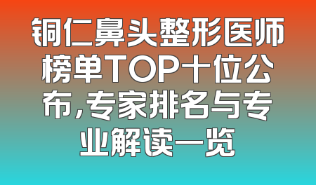铜仁鼻头整形医师榜单TOP十位公布，专家排名与专业解读一览