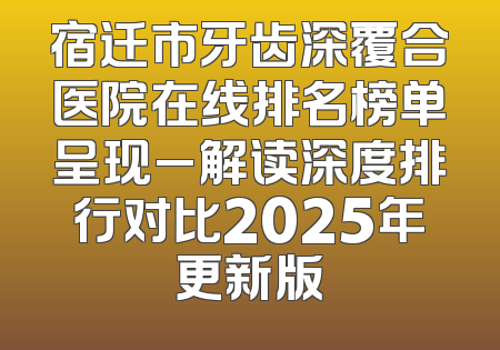 宿迁市牙齿深覆合医院在线排名榜单呈现_解读深度排行对比2025年更新版