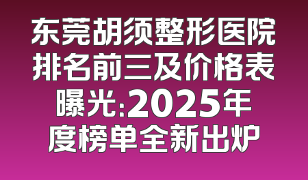 东莞胡须整形医院排名前三及价格表曝光：2025年度榜单全新出炉