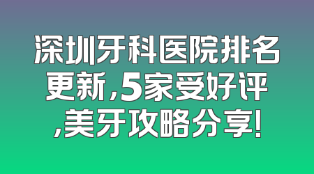 深圳牙科医院排名更新，5家受好评，美牙攻略分享！