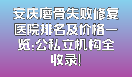 安庆磨骨失败修复医院排名及价格一览：公私立机构全收录！