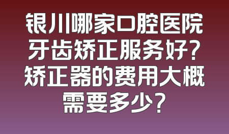 银川哪家口腔医院牙齿矫正服务好？矫正器的费用大概需要多少？