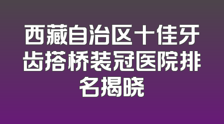 西藏自治区十佳牙齿搭桥装冠医院排名揭晓