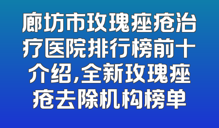 廊坊市玫瑰痤疮治疗医院排行榜前十介绍，全新玫瑰痤疮去除机构榜单