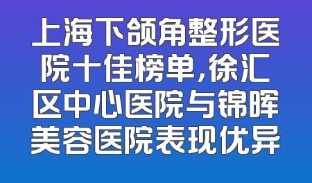 上海下颌角整形医院十佳榜单，徐汇区中心医院与锦晖美容医院表现优异
