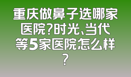 重庆做鼻子选哪家医院？时光、当代等5家医院怎么样？