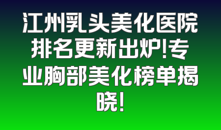 江州乳头美化医院排名更新出炉！专业胸部美化榜单揭晓！