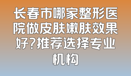 长春市哪家整形医院做皮肤嫩肤效果好？推荐选择专业机构