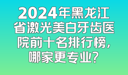 2024年黑龙江省激光美白牙齿医院前十名排行榜，哪家更专业？