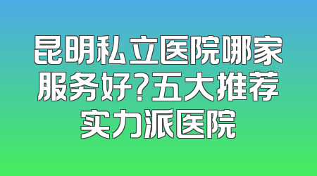 昆明私立医院哪家服务好？五大推荐实力派医院