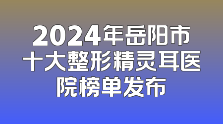 2024年岳阳市十大整形精灵耳医院榜单发布