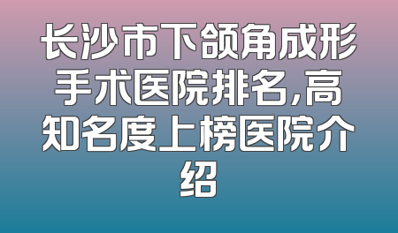 长沙市下颌角成形手术医院排名，高知名度上榜医院介绍