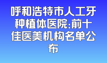 呼和浩特市人工牙种植体医院：前十佳医美机构名单公布
