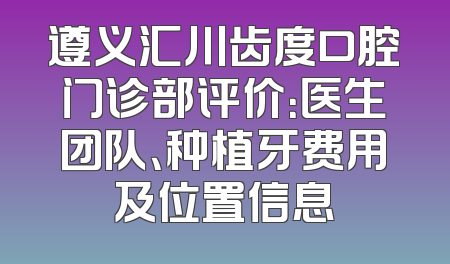 遵义汇川齿度口腔门诊部评价：医生团队、种植牙费用及位置信息