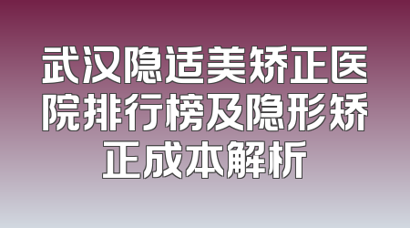 武汉隐适美矫正医院排行榜及隐形矫正成本解析