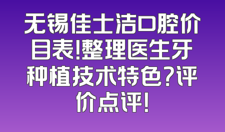 无锡佳士洁口腔价目表！整理医生牙种植技术特色？评价点评！