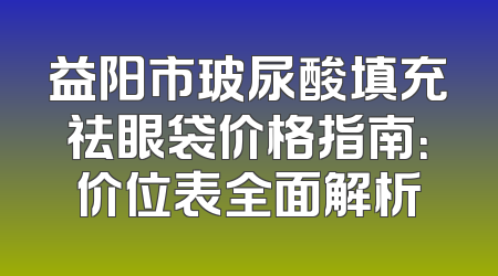 益阳市玻尿酸填充祛眼袋价格指南：价位表全面解析