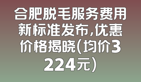 合肥脱毛服务费用新标准发布，优惠价格揭晓（均价3224元）