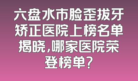 六盘水市脸歪拔牙矫正医院上榜名单揭晓，哪家医院荣登榜单？