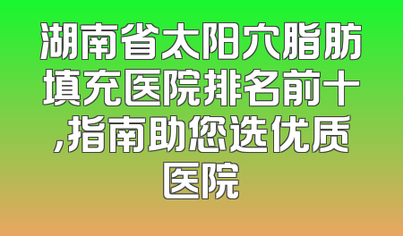 湖南省太阳穴脂肪填充医院排名前十，指南助您选优质医院