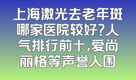 上海激光去老年斑哪家医院较好？人气排行前十，爱尚丽格等声誉入围