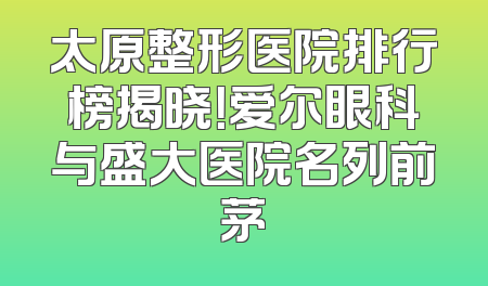 太原整形医院排行榜揭晓！爱尔眼科与盛大医院名列前茅