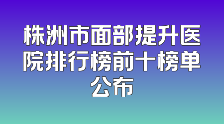 株洲市面部提升医院排行榜前十榜单公布