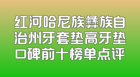 红河哈尼族彝族自治州牙套垫高牙垫口碑前十榜单点评