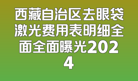 西藏自治区去眼袋激光费用表明细全面全面曝光2024