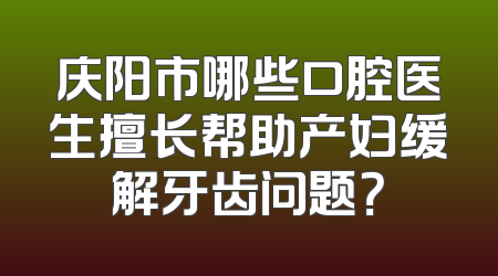 庆阳市哪些口腔医生擅长帮助产妇缓解牙齿问题？